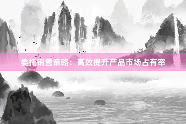 委托销售策略：高效提升产品市场占有率